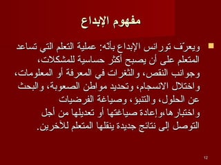‫مفهوم الدبداع‬
‫‪ ‬ويعرف توراسنس البداع سنه: عملية التعلم التي تساعد‬
‫بألّ‬
‫لّ‬
‫المتعلم على أن يصبح أكثر حساسية للمشكلت،‬
‫وجواسنب النقص، والثغرات في المعرفة أو المعلومات،‬
‫واختلل السنسجام، وتحديد مواطن الصعوبة، والبحث‬
‫عن الحلول، والتنبؤ، وصياغة الفرضيات‬
‫واختبارها،وإعادة صياغتها أو تعديلها من أجل‬
‫التوصل إلى سنتائج جديدة ينقلها المتعلم للخرين.‬
‫21‬

 