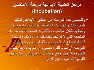 ‫مراحل العلمية الدبداعية مرحلة الحتضان‬
‫)‪(incubation‬‬
‫وتتضمن هذه المرحلة من التفكير البداعي تنظيم‬
‫المعلومات والخبرات المتعلقة بالمشكلة، واستيعابها‬
‫وتمثلها بشكل مناسب، وذلك بعد استبعاد العناصر غير‬
‫ ً‬
‫المتعلقة التي ل ترتبط بالمشكلة أو الموقف؛ تمهيدا‬
‫لحالة البداع أو الظهور بحالة فريدة، ويمكن لهذه‬
‫المرحلة أن تدوم لفترة قصيرة أو طويلة، وقد يظهر‬
‫الحل فجأة دون توقع وبشكل مفاجئ، في حين تكون‬
‫القضية قد غابت عن الذهن.‬
‫51‬

 