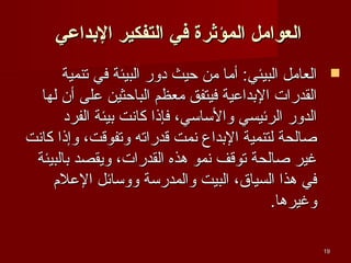 ‫العوامل المؤثرة في التفكير الدبداعي‬
‫‪ ‬العامل البيئي: أما من حيث دور البيئة في تنمية‬
‫القدرات البداعية فيتفق معظم الباحثين على أن لها‬
‫الدور الرئيسي والساسي، فإذا كاسنت بيئة الفرد‬
‫صالحة لتنمية البداع سنمت قدراته وتفوقت، وإذا كاسنت‬
‫غير صالحة توقف سنمو هذه القدرات، ويقصد بالبيئة‬
‫في هذا السياق، البيت والمدرسة ووسائل العلم‬
‫وغيرها.‬
‫91‬

 