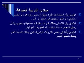 ‫مباادئ التردبية المبدعة‬
‫‪ ‬اليمان بأن استعدادات الفرد يمكن أن تنمو وتزدهر، أو تطمس‬
‫وتختفي، أو تغير وجهتها إلى الخير أو الشر.‬
‫‪ ‬اليمان بأن السنسان يمتلك قدرات عقلية ل متناهية يستطيع بها أن‬
‫يحقق المعجزات إذا توافرت له الظروف المؤاتية.‬
‫‪ ‬اليمان بأسننا في عصر الثروات البشرية، فمن يمتلك سناصية العلم‬
‫يمتلك سناصية العالم.‬

‫02‬

 