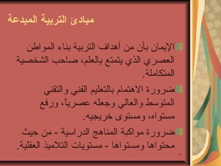 ‫مباادئ التردبية المبدعة‬
‫اليمان بأن من أهداف التربية بناء المواطن‬
‫العصري الذي يتمتع بالعلم، صاحب الشخصية‬
‫المتكاملة.‬
‫ضرورة الهتمام بالتعليم الفني والتقني‬
‫المتوسط والعالي وجعله عصريا، ورفع‬
‫ ً‬
‫مستواه، ومستوى خريجيه.‬
‫ضرورة مواكبة المناهج الدراسية - من حيث‬
‫محتواها ومستواها - مستويات التلميذ العقلية.‬
‫12‬

 