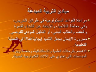 ‫مباادئ التردبية المبدعة‬
‫مراعاة القواعد السيكولوجية في طرائق التدريس،‬
‫وفي معاملة التلميذ، والبتعاد عن الشدة والقسوة‬
‫والعنف والعقاب البدسني، أو التدليل المؤدي للفوضى.‬
‫ضرورة اليمان بجعل التلميذ إيجابيا فعال في العملية‬
‫ ً‬
‫ ً‬
‫التعليمية.‬
‫الهتمام بالرحلت العلمية والستكشافية، وخاصة زيارة‬
‫المؤسسات التي تحتوي على اللت التكنولوجية الحديثة.‬
‫22‬

 