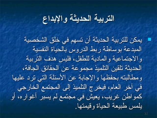 ‫التربية الحديثة والبداع‬
‫‪‬‬

‫52‬

‫يمكن للترتبية الحديثة أن تسهم في خلق الشخصية‬
‫المبدعة تبوساطة رتبط الدروس تبالحياة النفسية‬
‫والجتماعية والمادية للطفل، فليس وهدف الترتبية‬
‫الحديثة تلقين التلميذ مجموعة عن الحقائق الجافة،‬
‫ومطالبته تبحفظها والجاتبة عن السئلة التي ترد عليها‬
‫في آخر العام، فيخرج التلميذ إلى المجتمع الخارجي‬
‫كمواطن غريب، يعيش في مجتمع لم يسبر أغواره، أو‬
‫يلمس طبيعة الحياة وةقيمتها.‬

 