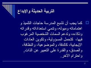 ‫التربية الحديثة والبداع‬
‫‪ ‬كما يجب أن تشبع المدرسة حاجات التلميذ و‬
‫اوهتماماته وميوله، وتنمي استعداداته وةقدراته‬
‫وذكاءه، وتدعم السمات الشخصية المرغوب‬
‫فيها، كتحمل المسؤولية، وتكوين العادات‬
‫اليجاتبية، كالدةقة، والموضوعية، والنظافة،‬
‫والصدق، والقدرة على التعبير عن الذات,‬
‫واحترام الخر.‬
‫72‬

 