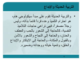‫التربية الحديثة والبداع‬
‫• والترتبية الحديثة تقوم على مبدأ سيكولوجي وهام،‬
‫وهو احترام التلميذ وعده فردا ةقائم ً تبذاته، وليس‬
‫ ً ا‬
‫رجل مصغرا، فهي تراعي حاجات التلميذ‬
‫ ً‬
‫ ً‬
‫النفسية، كالحاجة إلى الشعور تبالحب والعطف‬
‫والحنان، والحاجة إلى النجاح والشعور تبالمن‬
‫وتبالقبول والمكانة، والحاجة إلى التبتكار والتبدا ع‬
‫والخلق، وتنمية خياله ووجدانه وضميره.‬
‫03‬

 