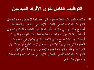 ‫التوظيف الكامل لقوى الرفراد المبدعين‬
‫‪ ‬وتنمية القدرات العقلية للفرد إلى أةقصاوها ل يمكن معه تجاوهل‬
‫القدرات المتضمنة في التفكير التبداعي، ولحسن الحظ فقد‬
‫أصبح وهناك وعي متزايد تبأن المقاييس التقليدية للذكاء تحاول‬
‫أن تقدر ةقليل من المواوهب العقلية فقط عند الفرد، وظهرت‬
‫ ً‬
‫أتبحاث جديدة توضح مدى التعقيد الذي يكمن في العمليات‬
‫العقلية التي يقوم تبها النسان، ونحن ل نستطيع أن نؤكد أن‬
‫الفرد ةقد وظف ةقدراته العقلية لةقصى درجة إذا لم تكن‬
‫القدرات المتضمنة في التفكير التبداعي ةقد نميت، واستعملت،‬
‫ولم تبق مشلولة.‬
‫33‬

 