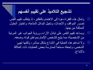 ‫تشجيع التلميذ على تقييم أنفسهم‬
‫‪ ‬وتمثل وهذه الفقرة دعوة إلى الوهتمام تبالتفكير، إذ يتطلب تقييم النفس‬
‫تصور المواةقف والحداث، وتخيل البدائل المتاحة، واختيار الحلول‬
‫الممكنة من تبينها.‬
‫‪ ‬ويساعد تقييم النفس على تبادل الراء، ورؤية الجوانب غير المرئية‬
‫من الشخصية؛ مما يتيح للشخص اللمام تبمواطن ةقوته وضعفه.‬
‫‪ ‬ول تساوهم وهذه العملية في التبدا ع تبشكل مباشر، ولكنها تهيئ‬
‫الشخص، وتجعله مستعدا لممارسة تبعض العمليات ذات العلةقة‬
‫ ً‬
‫تبالتبدا ع.‬

‫43‬

 