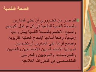 ‫الصحة النفسية‬
‫لقد صار من الضروري أن تعني المدارس‬
‫تبالصحة النفسية للتلميذ في كل مراحل تكوينهم,‬
‫ ً‬
‫وأصبح الوهتمام تبالصحة النفسية يمثل واجبا‬
‫رئيسيا، ووهدف ً أساسيا لنجاح العملية الترتبوية،‬
‫ ً‬
‫ا‬
‫ ً‬
‫وأصبح لزام ً على المدارس أن تضم تبين‬
‫ا‬
‫أجهزتها الختصاصيين الجتماعيين والنفسيين،‬
‫والممرضات، والموجهين والمدرسين‬
‫المتخصصين في المقررات العلجية.‬
‫53‬

 