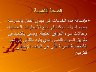‫الصحة النفسية‬
‫فإضافة وهذه الخدمات إلى ميدان العمل تبالمدرسة‬
‫يسهم إسهاما مؤكدا في منع النهيارات العصبية،‬
‫ ً‬
‫ ً‬
‫وحالت سوء التوافق العنيفة، ويسير تبالتلميذ في‬
‫طريق السواء النفسي الذي يقود تبالتالي إلى نمو‬
‫الشخصية السوية التي وهي الهدف اليجاتبي‬
‫للترتبية.‬
‫63‬

 