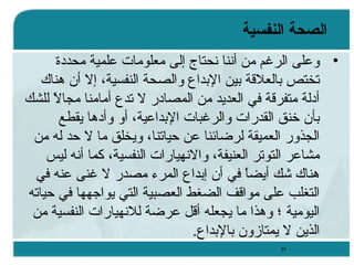 ‫الصحة النفسية‬
‫• وعلى الرغم من أننا نحتاج إلى معلومات علمية محددة‬
‫تختص تبالعلةقة تبين التبدا ع والصحة النفسية، إل أن وهناك‬
‫أدلة متفرةقة في العديد من المصادر ل تد ع أمامنا مجال للشك‬
‫ ً‬
‫تبأن خنق القدرات والرغبات التبداعية، أو وأدوها يقطع‬
‫الجذور العميقة لرضائنا عن حياتنا، ويخلق ما ل حد له من‬
‫مشاعر التوتر العنيفة، والنهيارات النفسية، كما أنه ليس‬
‫وهناك شك أيضا في أن إتبدا ع المرء مصدر ل غنى عنه في‬
‫ ً‬
‫التغلب على مواةقف الضغط العصبية التي يواجهها في حياته‬
‫اليومية ؛ ووهذا ما يجعله أةقل عرضة للنهيارات النفسية من‬
‫الذين ل يمتازون تبالتبدا ع.‬
‫73‬

 