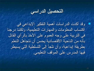 ‫التحصيل الدراسي‬
‫‪‬‬

‫93‬

‫وةقد أكدت الدراسات أوهمية التفكير التبداعي في‬
‫اكتساب المعلومات والمهارات التعليمية، ولكننا درجنا‬
‫في الترتبية على وجه العموم على الخذ تبالرأي القائل‬
‫تبأنه من الناحية الةقتصادية يحسن أن نتجاوهل التعلم‬
‫تبطريقة إتبداعية، وأن نلجأ إلى التسلطية التي يسيطر‬
‫فيها المدرس على الموةقف التعليمي.‬

 