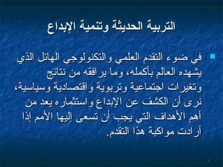 ‫التردبية الحديثة وتنمية الدبداع‬
‫‪‬‬

‫4‬

‫في ضوء التقدم العلمي والتكنولوجي الهائل الذي‬
‫يشهده العالم بأكمله، وما يرافقه من سنتائج‬
‫وتغيرات اجتماعية وتربوية واقتصادية وسياسية،‬
‫سنرى أن الكشف عن البداع واستثماره يعد من‬
‫أهم الهداف التي يجب أن تسعى إليها المم إذا‬
‫أرادت مواكبة هذا التقدم.‬

 