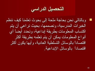‫التحصيل الدراسي‬
‫‪ ‬وتبالتالي نحن تبحاجة ملحة إلى تبحوث تعلمنا كيف ننظم‬
‫الخبرات المدرسية، ونصممها، تبحيث نراعي أن يتم‬
‫اكتساب المعلومات تبطريقة إتبداعية، ونحدد أيضا أي‬
‫ ً‬
‫أنوا ع المعلومات يمكن أن يتم تعلمه تبطريقة أكثر‬
‫اةقتصادا تبالوسائل التسلطية العادية، وأيها يكون أكثر‬
‫ ً‬
‫اةقتصادا تبالوسائل التبداعية.‬
‫ ً‬

‫04‬

 