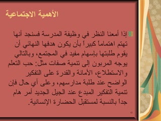 ‫التهمية التجتماعية‬
‫إذا أمعنا النظر في وظيفة المدرسة فسنجد أنها‬
‫تهتم اوهتماما كبيرا تبأن يكون وهدفها النهائي أن‬
‫ ً‬
‫ ً‬
‫يقوم طلبتها تبإسهام مفيد في المجتمع، وتبالتالي‬
‫يوجه المرتبون إلى تنمية صفات مثل: حب التعلم‬
‫والستطل ع، المانة والقدرة على التفكير‬
‫الواضح عند طلبة مدارسهم، وعلى أي حال فإن‬
‫تنمية التفكير المبد ع عند الجيل الجديد أمر وهام‬
‫جدا تبالنسبة لمستقبل الحضارة النسانية.‬
‫ ً‬
‫24‬

 