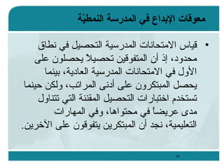 ‫معوقات البداع رفي المدرسة النمطية‬
‫غّ‬
‫• ةقياس المتحانات المدرسية التحصيل في نطاق‬
‫محدود، إذ أن المتفوةقين تحصيل يحصلون على‬
‫ ً‬
‫الول في المتحانات المدرسية العادية، تبينما‬
‫يحصل المبتكرون على أدنى المراتب، ولكن حينما‬
‫تستخدم اختبارات التحصيل المقننة التي تتناول‬
‫مدى عريضا في محتواوها، وفي المهارات‬
‫ ً‬
‫التعليمية، نجد أن المبتكرين يتفوةقون على الخرين.‬
‫44‬

 