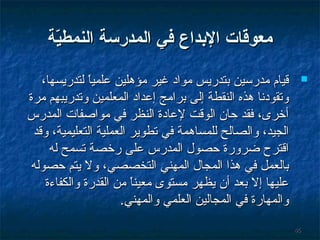‫معوقات البداع رفي المدرسة النمطية‬
‫غّ‬
‫‪‬‬

‫64‬

‫ةقيام مدرسين تبتدريس مواد غير مؤوهلين علميا لتدريسها،‬
‫ ً‬
‫وتقودنا وهذه النقطة إلى تبرامج إعداد المعلمين وتدريبهم مرة‬
‫أخرى، فقد حان الوةقت لعادة النظر في مواصفات المدرس‬
‫الجيد، والصالح للمساوهمة في تطوير العملية التعليمية، وةقد‬
‫اةقترح ضرورة حصول المدرس على رخصة تسمح له‬
‫تبالعمل في وهذا المجال المهني التخصصي، ول يتم حصوله‬
‫عليها إل تبعد أن يظهر مستوى معينا من القدرة والكفاءة‬
‫ ً‬
‫والمهارة في المجالين العلمي والمهني.‬

 