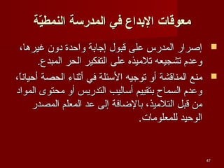 ‫معوقات الدبداع في المدرسة النمطية‬
‫ةّ‬
‫‪ ‬إصرار المدرس على قبول إجابة واحدة دون غيرها،‬
‫وعدم تشجيعه تليميذه على التفكير الحر المبدع.‬
‫‪ ‬يمنع المناقشة أو توجيه الئسئلة في أثناء الحصة أحيانا،‬
‫،ً‬
‫وعدم السماح بتقييم أئساليب التدريس أو يمحتوى المواد‬
‫يمن قبل التليميذ، بالاضافة إلى عد المعلم المصدر‬
‫الوحيد للمعلويمات.‬

‫74‬

 