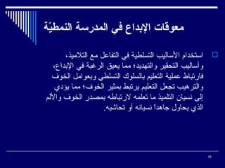 ‫معوقات الدبداع في المدرسة النمطية‬
‫ةّ‬
‫‪ ‬ائستخدام الئساليب التسلطية في التفاعل يمع التليميذ،‬
‫وأئساليب التحقير والتهديد؛ يمما يعيق الرغبة في البداع،‬
‫فارتباط عملية التعليم بالسلوك التسلطي وبعوايمل الخوف‬
‫والترهيب تجعل التعليم يرتبط بمثير الخوف؛ يمما يؤدي‬
‫إلى نسيان التلميذ يما تعلمه لرتباطه بمصدر الخوف واللم‬
‫الذي يحاول جاهدا نسيانه أو تحاشيه.‬
‫،ً‬

‫84‬

 