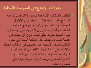 ‫معوقات الدبداع في المدرسة النمطية‬
‫ةّ‬

‫94‬

‫تتطلب العمليات البداعية اضرورة الهتمام بنوعية‬
‫البرايمج المدرئسية، فكثيرا يما يصطدم الطفال‬
‫،ً‬
‫الموهوبون والمبدعون بنوعية البرايمج الحالية‬
‫الجايمدة، وأئساليب التدريس التقليدية التي تهدف إلى‬
‫جعل التلميذ يمجرد يمتلق للعلم، دون أن تساهم في‬
‫عملية تعلمه، وتهدف هذه العملية أصل إلى جعل‬
‫،ً‬
‫التليميذ نسخا يمتشابهة عن بعضهم في عمليات الحفظ‬
‫،ً‬
‫والئسترجاع، ويما لم يعد النظر في نوعية المواد‬
‫الدرائسية ويمحتواها وأهدافها ووئسائل توصيلها‬
‫للتليميذ فستظل حبيسة أئسباب عتيقة بعيدة عن‬
‫حضارة العالم.‬

 