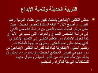 ‫التردبية الحديثة وتنمية الدبداع‬
‫‪ ‬حظي التفكير البداعي باهتمام كبير من علماء التربية وعلم‬
‫لّ‬
‫النفس, إذ أصبح الن " اللغة السائدة للعصر الحديث, حيث‬
‫لّ‬
‫اسنتقل مركز اهتمام علماء النفس من دراسة الشخص الذكي‬
‫إلى دراسة الشخص المبدع, والعوامل التي تسهم في البداع,‬
‫لّ‬
‫كما تحول الهتمام من التعليم التلقيني إلى التعليم البتكاري‬
‫لّ‬
‫لّ‬
‫الذي يعتمد على تعلم التفكير, وطرق مواجهة المشكلت,‬
‫لّ‬
‫وتقديم الحلول البتكارية لها؛ لما لقدرات التفكير البداعي من‬
‫لّ‬
‫لّ‬
‫دور مهم في تطوير المجتمع الحديث وازدهاره, وما يمكن أن‬
‫لّ‬
‫يتولد عن هذه القدرات من أفكار أصيلة, وحلول جديدة‬
‫لّ‬
‫للمشكلت اليومية للفراد والمجتمع.‬
‫لّ‬
‫5‬

 