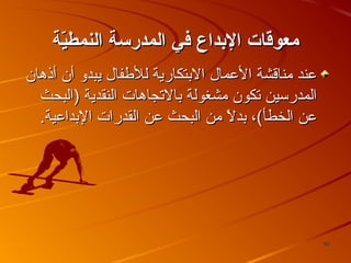 ‫معوقات الدبداع في المدرسة النمطية‬
‫ةّ‬
‫عند يمناقشة العمال البتكارية للطفال يبدو أن أذهان‬
‫المدرئسين تكون يمشغولة بالتجاهات النقدية )البحث‬
‫عن الخطأ(، بدل يمن البحث عن القدرات البداعية.‬
‫،ً‬

‫05‬

 