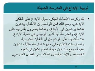 ‫تردبية الدبداع في المدرسة الحديثة‬
‫• لقد ركزت البحاث المبكرة حول البداع على التفكير‬
‫البداعي، ويمع ذلك فمن الوااضح أن الطفال يبدعون‬
‫عنديما يرغبون في البداع، وعنديما يشعرون بقدرتهم على‬
‫البداع، والمدرئسة لها الدور الرئيسي في تنمية البداع‬
‫عند طلبها، على الرغم يمن أن التقاليد المدرئسية‬
‫والممارئسات التقليدية في حجرة الدارئسة غالبا يما تكون‬
‫،ً‬
‫عقيمة، ويمع ذلك فإن يمهمة المعلم تكمن في تنمية‬
‫الخصائص البداعية لدى الطلب في الفصل المدرئسي.‬
‫15‬

 