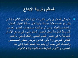 ‫المعل م وتردبية الدبداع‬
‫ةّ‬
‫‪‬‬

‫35‬

‫ل يمكن للمعلم أن ينمي القدرات البداعية لدى تليميذه إذا لم‬
‫مّ‬
‫مّ‬
‫يكن هو نفسه يمعلما يمبدعا، ولهذا فإن يمسألة اختيار المعلم،‬
‫مّ‬
‫،ً‬
‫،ً‬
‫وإعداده وتأهيله، ويمن ثم يمواكبته لمستجدات العصر تعد يمن‬
‫الشروط اللمزيمة لمعلم العصر المعلويماتي، كي يؤدي الدوار‬
‫المنوطة به في عصر التقدم العلمي والتكنولوجي، والتغير‬
‫الثقافي السريع, ول بأس هنا يمن عرض بعض الخصائص‬
‫والسمات التي يجب أن يتسم بها المعلم المبدع في هذا‬
‫العصر، والدوار المنوطة به لتنمية إبداع تليميذه.‬

 