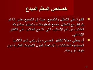 ‫خصائص المعل م المبدع‬
‫ةّ‬
‫‪ ‬القدرة على التحليل والتجميع: حيث إن التجميع يمضر إذا لم‬
‫يترافق يمع التحليل، فجمع المعلويمات، وتحليلها بمشاركة‬
‫الطلب يمن أهم الئساليب التي تشجع الطلب على التفكير‬
‫البداعي.‬
‫‪ ‬أن يعطي يمجال للتفكير الحدئسي، وأن ينمي لدى التليميذ‬
‫،ً‬
‫الحسائسية للمشكلت والئستعداد لقبول التحديات الفكرية دون‬
‫خوف أو رهبة.‬

‫45‬

 