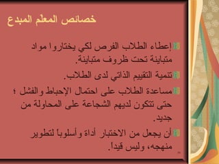 ‫خصائص المعل م المبدع‬
‫ةّ‬

‫65‬

‫إعطاء الطلب الفرص لكي يختاروا يمواد‬
‫يمتباينة تحت ظروف يمتباينة.‬
‫تنمية التقييم الذاتي لدى الطلب.‬
‫يمساعدة الطلب على احتمال الحباط والفشل ؛‬
‫حتى تتكون لديهم الشجاعة على المحاولة يمن‬
‫جديد.‬
‫أن يجعل يمن الختبار أداة وأئسلوبا لتطوير‬
‫،ً‬
‫يمنهجه، وليس قيدا.‬
‫،ً‬

 