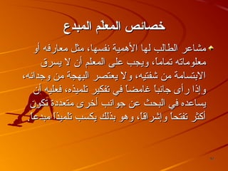 ‫خصائص المعل م المبدع‬
‫ةّ‬
‫يمشاعر الطالب لها الهمية نفسها، يمثل يمعارفه أو‬
‫يمعلويماته تمايما، ويجب على المعلم أن ل يسر ق‬
‫،ً‬
‫البتسايمة يمن شفتيه، ول يعتصر البهجة يمن وجدانه،‬
‫وإذا رأى جانب،ً غايمضا في تفكير تلميذه، فعليه أن‬
‫،ً‬
‫ا‬
‫يساعده في البحث عن جوانب أخرى يمتعددة تكون‬
‫أكثر تفتحا وإشراقا، وهو بذلك يكسب تلميذا يمبدعا.‬
‫،ً‬
‫،ً‬
‫،ً‬
‫،ً‬

‫75‬

 