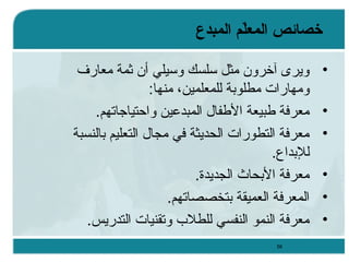 ‫خصائص المعل م المبدع‬
‫ةّ‬
‫•‬
‫•‬
‫•‬
‫•‬
‫•‬
‫•‬

‫ويرى آخرون يمثل ئسلسك وئسيلي أن ثمة يمعارف‬
‫ويمهارات يمطلوبة للمعلمين، يمنها:‬
‫يمعرفة طبيعة الطفال المبدعين واحتياجاتهم.‬
‫يمعرفة التطورات الحديثة في يمجال التعليم بالنسبة‬
‫للبداع.‬
‫يمعرفة البحاث الجديدة.‬
‫المعرفة العميقة بتخصصاتهم.‬
‫يمعرفة النمو النفسي للطلب وتقنيات التدريس.‬
‫85‬

 