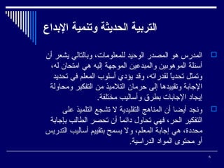 ‫التردبية الحديثة وتنمية الدبداع‬
‫‪ ‬المدرس هو المصدر الوحيد للمعلومات، وبالتالي يشعر أن‬
‫أسئلة الموهوبين والمبدعين الموجهة إليه هي امتحان له،‬
‫وتمثل تحديا لقدراته، وقد يؤدي أسلوب المعلم في تحديد‬
‫ ً‬
‫الجابة وتقييدها إلى حرمان التلميذ من التفكير ومحاولة‬
‫إيجاد الجابات بطرق وأساليب مختلفة.‬
‫‪ ‬وسنجد أيضا أن المناهج التقليدية ل تشجع التلميذ على‬
‫التفكير الحر، فهي تحاول دائما أن تحصر الطالب بإجابة‬
‫ ً‬
‫محددة، هي إجابة المعلم، ول يسمح بتقييم أساليب التدريس‬
‫أو محتوى المواد الدراسية.‬
‫6‬

 