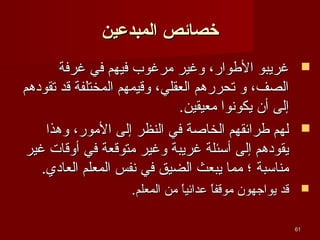 ‫خصائص المبدعين‬
‫‪ ‬غريبو الطوار، وغير يمرغوب فيهم في غرفة‬
‫الصف، و تحررهم العقلي، وقيمهم المختلفة قد تقودهم‬
‫إلى أن يكونوا يمعيقين.‬
‫‪ ‬لهم طرائقهم الخاصة في النظر إلى اليمور، وهذا‬
‫يقودهم إلى أئسئلة غريبة وغير يمتوقعة في أوقات غير‬
‫يمنائسبة ؛ يمما يبعث الضيق في نفس المعلم العادي.‬
‫‪ ‬قد يواجهون يموقفا عدائيا يمن المعلم.‬
‫،ً‬
‫،ً‬
‫16‬

 