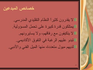‫خصائص المبدعين‬
‫ل يقدرون كثيرا النظام التقليدي المدرئسي.‬
‫،ً‬
‫يمتلكون قدرة كبيرة على تحمل المسؤولية.‬
‫ل يتكيفون يمع رفاقهم، ول يسايرونهم.‬
‫تبدو عليهم الرغبة في التفو ق الكاديمي.‬
‫لديهم يميول يمتعددة، يمنها الميل الفني والدبي.‬

‫36‬

 