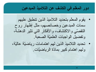 ‫دور المعل م في الكشف عن التلميذ المبدعين‬
‫ةّ‬
‫• يقوم المعلم بتحديد التليميذ الذين تنطبق عليهم‬
‫مّ‬
‫ئسمات المبدعين وخصائصهم، يمثل إظهار روح‬
‫التقصي والكتشاف، والفكار التي تثير الدهشة،‬
‫مّ‬
‫وتفضيل الواجبات العلمية الصعبة.‬
‫مّ‬
‫• تحديد التليميذ الذين لهم اهتمايمات ريااضية عالية،‬
‫مّ‬
‫مّ‬
‫ولهم اهتمام كبير بمادة الريااضيات.‬
‫مّ‬
‫مّ‬

‫56‬

 