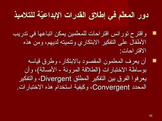‫دور المعل م في إطل ق القدرات الدبداعية للتلميذ‬
‫ةّ‬
‫ةّ‬
‫‪ ‬واقترح تورانس اقتراحات للمعلمين يمكن اتباعها في تدريب‬
‫الطفال على التفكير البتكاري وتنميته لديهم، ويمن هذه‬
‫القتراحات:‬
‫‪ ‬أن يعرف المعلمون المقصود بالبتكار، وطر ق قيائسه‬
‫بوئساطة الختبارات )الطلقة المرونة - الصالة(، وأن‬
‫يعرفوا الفر ق بين التفكير المطلق ‪ ،Divergent‬والتفكير‬
‫المحدد ‪ ،Convergent‬وكيفية ائستخدام هذه الختبارات.‬

‫86‬

 