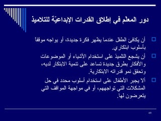 ‫دور المعل م في إطل ق القدرات الدبداعية للتلميذ‬
‫ةّ‬
‫ةّ‬
‫،ً‬
‫‪ ‬أن يكافئ الطفل عنديما يظهر فكرة جديدة، أو يواجه يموقفا‬
‫بأئسلوب ابتكاري.‬
‫‪ ‬أن يشجع التلميذ على ائستخدام الشياء أو المواضوعات‬
‫والفكار بطر ق جديدة تساعد على تنمية البتكار لديه،‬
‫وتحقق نمو قدراته البتكارية.‬
‫‪ ‬أل يجبر الطفال على ائستخدام أئسلوب يمحدد في حل‬
‫المشكلت التي تواجههم، أو في يمواجهة المواقف التي‬
‫يتعراضون لها.‬
‫96‬

 