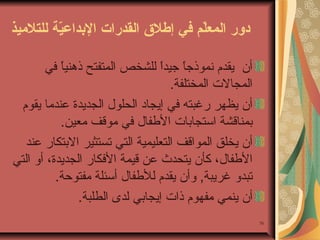 ‫دور المعل م في إطل ق القدرات الدبداعي ة للتليميذ‬
‫ةّ‬
‫ةّ‬
‫أن يقدم نموذجا جيدا للشخص المتفتح ذهنيا في‬
‫ ً‬
‫ ً  ً‬
‫المجال ت المختلفة.‬
‫أن يظهر رغبته في إيجاد الحلول الجديدة عندما يقوم‬
‫بمناقشة استجابا ت الفطفال في موقف معين.‬
‫أن يخلق المواقف التعليمية التي تستثير البتكار عند‬
‫الفطفال، كأن يتحدث عن قيمة الفكار الجديدة، أو التي‬
‫تبدو غريبة, وأن يقدم للفطفال أسئلة مفتوحة.‬
‫أن ينمي مفهوم ذا ت إيجابي لدى الطلبة.‬
‫07‬

 
