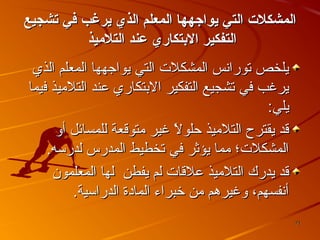 ‫المشكلت التي يواجهها المعل م الذي يرغب في تشجيع‬
‫التفكير الدبتكاري عند التليميذ‬
‫يلخص تورانس المشكل ت التي يواجهها المعلم الذي‬
‫يرغب في تشجيع التفكير البتكاري عند التلميذ فيما‬
‫يلي:‬
‫قد يقترح التلميذ حلول غير متوقعة للمسائل أو‬
‫ ً‬
‫المشكل ت؛ مما يؤثر في تخطيط المدرس لدرسه.‬
‫قد يدرك التلميذ علقا ت لم يفطن لها المعلمون‬
‫أنفسهم، وغيرهم من خبراء المادة الدراسية.‬
‫17‬

 