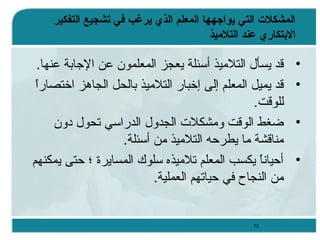 ‫المشكلت التي يواجهها المعل م الذي يرغب في تشجيع التفكير‬
‫الدبتكاري عند التليميذ‬

‫•‬
‫•‬
‫•‬
‫•‬

‫قد يسأل التلميذ أسئلة يعجز المعلمون عن الجابة عنها.‬
‫ ً‬
‫قد يميل المعلم إلى إخبار التلميذ بالحل الجاهز اختصارا‬
‫للوقت.‬
‫ضغط الوقت ومشكل ت الجدول الدراسي تحول دون‬
‫مناقشة ما يطرحه التلميذ من أسئلة.‬
‫أحيانا يكسب المعلم تلميذه سلوك المسايرة ؛ حتى يمكنهم‬
‫ ً‬
‫من النجاح في حياتهم العملية.‬

‫27‬

 