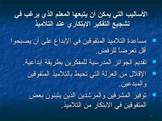 ‫الاساليب التي يمكن أن يتبعها المعل م الذي يرغب في‬
‫تشجيع التفكير الدبتكاري عند التليميذ‬
‫‪‬‬

‫‪‬‬
‫‪‬‬

‫‪‬‬

‫47‬

‫مساعدة التلميذ المتفوقين في البداع على أن يصبحوا‬
‫أقل تعرضا للرفض.‬
‫ ً‬
‫تقديم الجوائز المدرسية للمفكرين بطريقة إبداعية.‬
‫القلل من العزلة التي تحيط بالتلميذ المتفوقين‬
‫والمبدعين.‬
‫توفير المشرفين والمرشدين الذين يتبنون بعض‬
‫المتفوقين في البتكار من التلميذ.‬

 