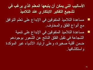 ‫الاساليب التي يمكن أن يتبعها المعل م الذي يرغب في‬
‫تشجيع التفكير الدبتكاري عند التليميذ‬
‫‪ ‬مساعدة التلميذ المتفوقين في البداع على تعلم التوافق‬
‫مع أنواع القلق والمخاوف.‬
‫‪ ‬مساعدة التلميذ المتفوقين في البداع على تنمية‬
‫الشجاعة في تقبل القلق الناتج عن الشعور بوجودهم‬
‫ضمن أقلية صغيرة، وعلى ارتياد الشياء غير المؤكدة‬
‫واستكشافها.‬

‫57‬

 