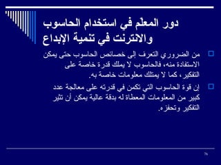 ‫دور المعل م في ااستخدام الحااسوب‬
‫ةّ‬
‫والنترنت في تنمي ة الدبداع‬
‫‪ ‬من الضروري التعرف إلى خصائص الحاسوب حتى يمكن‬
‫الستفادة منه، فالحاسوب ل يملك قدرة خاصة على‬
‫التفكير، كما ل يمتلك معلوما ت خاصة به.‬
‫‪ ‬إن قوة الحاسوب التي تكمن في قدرته على معالجة عدد‬
‫كبير من المعلوما ت المعطاة له بدقة عالية يمكن أن تثير‬
‫التفكير وتحفزه.‬

‫67‬

 