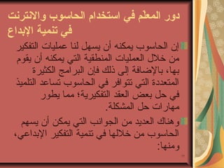 ‫دور المعل م في ااستخدام الحااسوب والنترنت‬
‫ةّ‬
‫في تنمي ة الدبداع‬
‫إن الحاسوب يمكنه أن يسهل لنا عمليا ت التفكير‬
‫من خلل العمليا ت المنطقية التي يمكنه أن يقوم‬
‫بها، بالضافة إلى ذلك فإن البرامج الكثيرة‬
‫المتعددة التي تتوافر في الحاسوب تساعد التلميذ‬
‫في حل بعض العقد التفكيرية؛ مما يطور‬
‫مهارا ت حل المشكلة.‬
‫وهناك العديد من الجوانب التي يمكن أن يسهم‬
‫الحاسوب من خللها في تنمية التفكير البداعي،‬
‫ومنها:‬
‫77‬

 