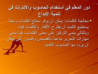 ‫دور المعل م في ااستخدام الحااسوب والنترنت في‬
‫ةّ‬
‫تنمي ة الدبداع‬
‫معالجة الكلما ت: يمكن أن يوفر معالج الكلما ت وسطا‬
‫ ً‬
‫يستطيع التلميذ أن يقترح الفكار والكلما ت فيه،‬
‫وبالتالي ينمي التركيز على معنى الكلما ت، كما ينمي‬
‫مهارا ت التحرير مدعم ً بالقصص والصور التي يمكن‬
‫ا‬
‫ان يزود بها الحاسوب التلميذ.‬

‫87‬

 