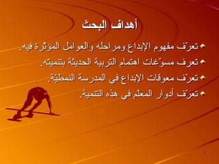 ‫أهداف البحث‬
‫تعرف مفهوم البداع ومراحله والعوامل المؤثرة فيه.‬
‫لّ‬
‫لّ‬
‫تعرف مسوغات اهتمام التربية الحديثة بتنميته.‬
‫لّ‬
‫تعرف معوقات البداع في المدرسة النمطية.‬
‫لّ‬
‫لّ‬
‫تعرف أدوار المعلم في هذه التنمية.‬
‫لّ‬
‫لّ‬

‫8‬

 