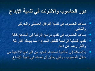 ‫دور الحااسوب والنترنت في تنمي ة الدبداع‬
‫‪‬‬

‫‪‬‬
‫‪‬‬

‫‪‬‬

‫18‬

‫يساعد الحاسوب في تنمية التوافق العضلي والحركي‬
‫والذهني.‬
‫يساعد الحاسوب في تقديم برامج إثرائية في المناهج كافة.‬
‫تقديم التغذية الراجعة للطفل المبدع ؛ مما يجعله أكثر ثقة‬
‫وأكثر رضا عن ذاته.‬
‫بالضافة إلى إمكانية استخدام العديد من البرامج الذاعية من‬
‫خلل الحاسوب، والتي يمكن أن تساعد في تنمية البداع.‬

 