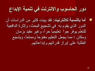 ‫دور الحااسوب والنترنت في تنمي ة الدبداع‬
‫‪ ‬أيما دبالنسب ة للنترنيت: فقد بينت كثير من الدراسا ت أن‬
‫الدور الذي يقوم به في تشجيع البحث، وإثارة الدافعية‬
‫للتعلم يوفر جوا تعليميا حرا، وغير مقيد بزمان‬
‫ ً  ً‬
‫ ً‬
‫ومكان ؛ مما يجعل التعليم مفتوح ً وممتعا، ويشجع‬
‫ ً‬
‫ا‬
‫الطلبة على إبراز قدراتهم وإبداعاتهم.‬

‫28‬

 
