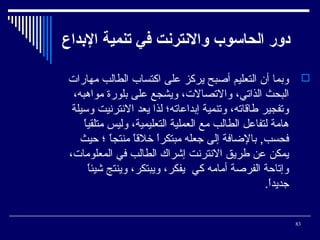 ‫دور الحااسوب والنترنت في تنمي ة الدبداع‬
‫‪ ‬وبما أن التعليم أصبح يركز على اكتساب الطالب مهارا ت‬
‫البحث الذاتي، والتصال ت، ويشجع على بلورة مواهبه،‬
‫وتفجير فطاقاته، وتنمية إبداعاته؛ لذا يعد النترنيت وسيلة‬
‫ ً‬
‫هامة لتفاعل الطالب مع العملية التعليمية، وليس متلقيا‬
‫فحسب, بالضافة إلى جعله مبتكرا خلقا منتجا ؛ حيث‬
‫ ً‬
‫ ً‬
‫ ً‬
‫يمكن عن فطريق النترنت إشراك الطالب في المعلوما ت،‬
‫ ً‬
‫وإتاحة الفرصة أمامه كي يفكر، ويبتكر، وينتج شيئا‬
‫جديدا.‬
‫ ً‬
‫38‬

 