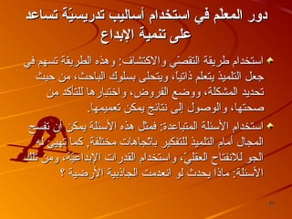 ‫دور المعل م في ااستخدام أاساليب تدريسي ة تساعد‬
‫ةّ‬
‫ةّ‬
‫على تنمي ة الدبداع‬
‫استخدام فطريقة التقصي والكتشاف: وهذه الطريقة تسهم في‬
‫يّ‬
‫جعل التلميذ يتعلم ذاتيا، ويتحلى بسلوك الباحث، من حيث‬
‫ ً‬
‫تحديد المشكلة، ووضع الفروض، واختبارها للتأكد من‬
‫صحتها، والوصول إلى نتائج يمكن تعميمها.‬
‫استخدام السئلة المتباعدة: فمثل هذه السئلة يمكن أن تفسح‬
‫المجال أمام التلميذ للتفكير باتجاها ت مختلفة, كما تهيئ له‬
‫يّ‬
‫الجو للنفتاح العقلي، واستخدام القدرا ت البداعية، ومن تلك‬
‫يّ‬
‫يّ‬
‫السئلة: ماذا يحدث لو انعدمت الجاذبية الرضية ؟‬
‫58‬

 